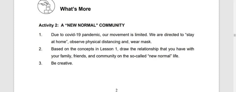 What's More
Activity 2: A “NEW NORMAL" COMMUNITY
1.
Due to covid-19 pandemic, our movement is limited. We are directed to "stay
at home", observe physical distancing and, wear mask.
2.
Based on the concepts in Lesson 1, draw the relationship that you have with
your family, friends, and community on the so-called "new normal" life.
3.
Be creative.
2.
