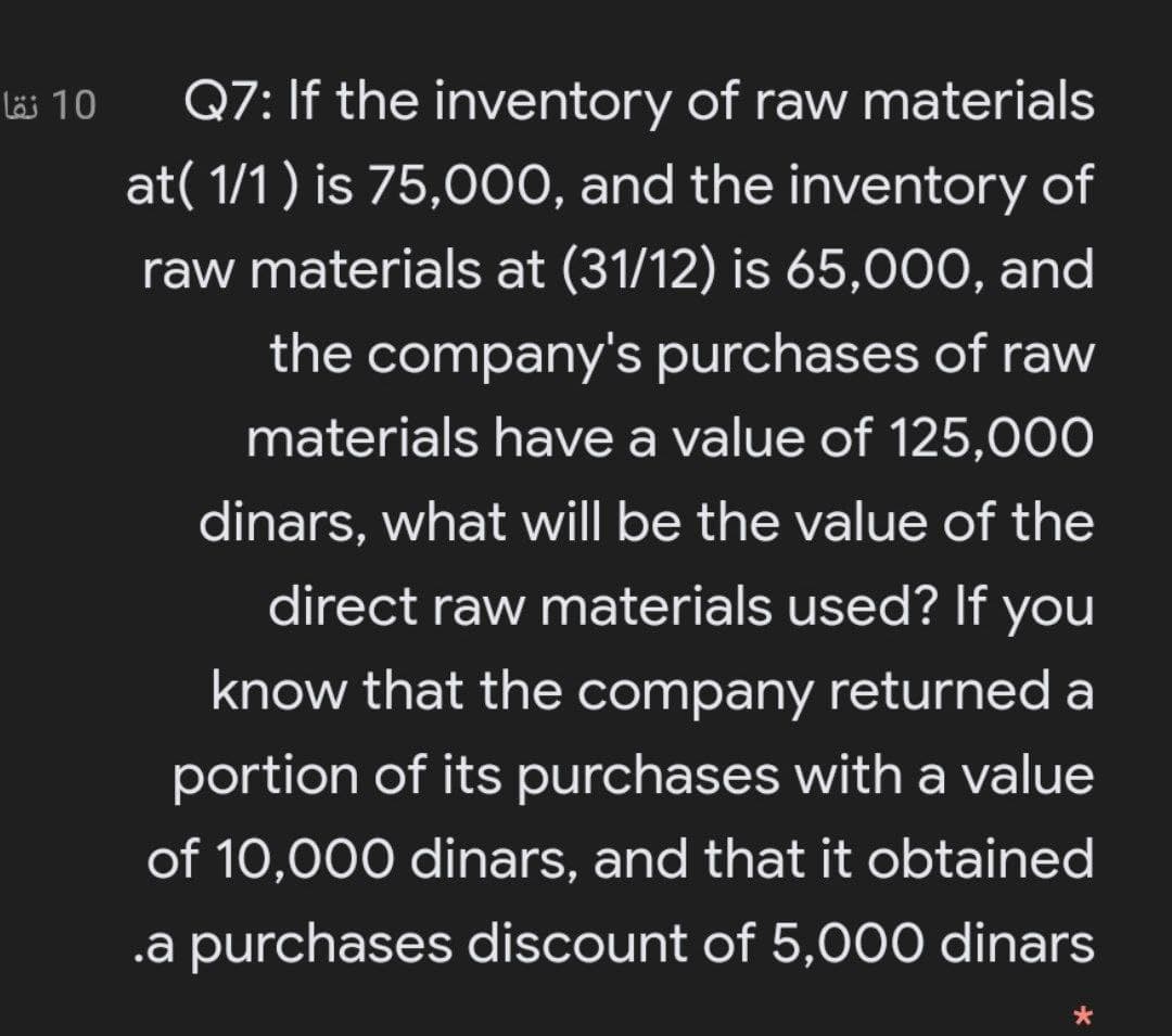 läi 10
Q7: If the inventory of raw materials
at( 1/1 ) is 75,000, and the inventory of
raw materials at (31/12) is 65,000, and
the company's purchases of raw
materials have a value of 125,000
dinars, what will be the value of the
direct raw materials used? If you
know that the company returned a
portion of its purchases with a value
of 10,000 dinars, and that it obtained
.a purchases discount of 5,000 dinars
