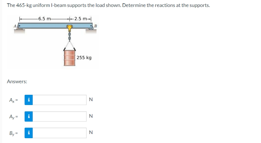 The 465-kg uniform I-beam supports the load shown. Determine the reactions at the supports.
Answers:
Ax=
Ay=
By
=
i
i
i
-6.5 m-
+2.5 m
255 kg
N
N
N
B