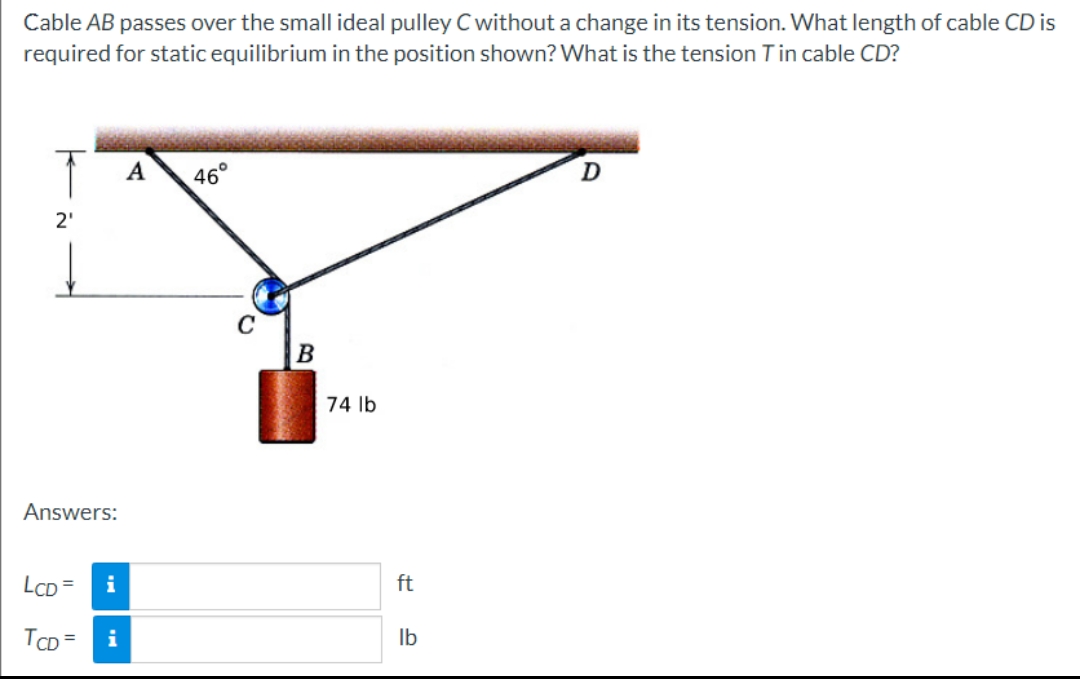 Cable AB passes over the small ideal pulley C without a change in its tension. What length of cable CD is
required for static equilibrium in the position shown? What is the tension Tin cable CD?
2₁
Answers:
LCD= i
TCD= i
A
46°
B
74 lb
ft
lb
D