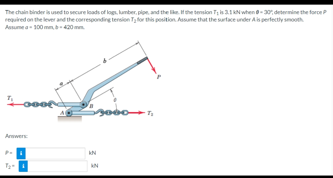 The chain binder is used to secure loads of logs, lumber, pipe, and the like. If the tension T₁ is 3.1 kN when 0 = 30°, determine the force P
required on the lever and the corresponding tension T₂ for this position. Assume that the surface under A is perfectly smooth.
Assume a = 100 mm, b = 420 mm.
T₁
Answers:
P =
i
T₂ = i
کے
kN
kN
wwwwx
T₂
P