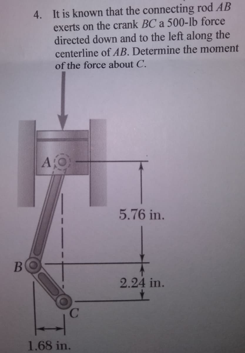 B
4. It is known that the connecting rod AB
exerts on the crank BC a 500-lb force
directed down and to the left along the
centerline of AB. Determine the moment
of the force about C.
AO
C
1.68 in.
5.76 in.
2.24 in.