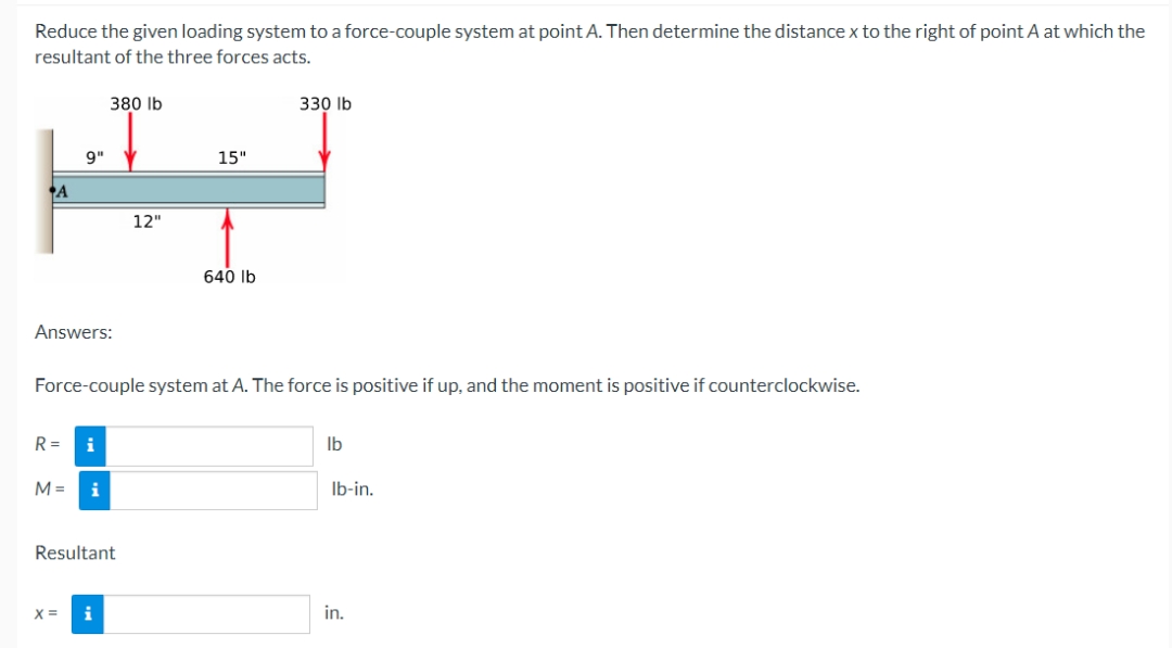 Reduce the given loading system to a force-couple system at point A. Then determine the distance x to the right of point A at which the
resultant of the three forces acts.
380 lb
9"
15"
HJ
12"
640 lb
A
Answers:
Force-couple system at A. The force is positive if up, and the moment is positive if counterclockwise.
R=
M=
i
X=
i
Resultant
330 lb
i
lb
lb-in.
in.