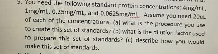 5. You need the following standard protein concentrations: 4mg/mL,
1mg/mL, 0.25mg/mL, and 0.0625mg/mL. Assume you need 20uL
of each of the concentrations. (a) what is the procedure you use
to create this set of standards? (b) what is the dilution factor used
to prepare this set of standards? (c) describe how you would
make this set of standards.
