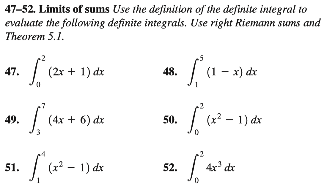 47-52. Limits of sums Use the definition of the definite integral to
evaluate the following definite integrals. Use right Riemann sums and
Theorem 5.1.
.2
47.
(2x + 1) dx
48.
(1 — х) dx
7
(4x + 6) dx
(x2 – 1) dx
49.
50.
3
.4
51.
(x² – 1) dx
52.
4x3 dx
