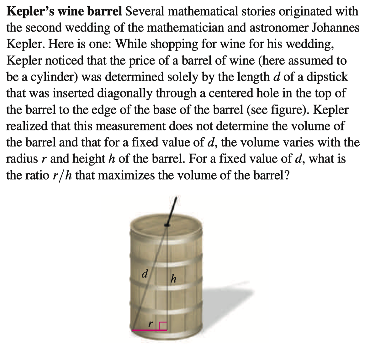 Kepler's wine barrel Several mathematical stories originated with
the second wedding of the mathematician and astronomer Johannes
Kepler. Here is one: While shopping for wine for his wedding,
Kepler noticed that the price of a barrel of wine (here assumed to
be a cylinder) was determined solely by the length d of a dipstick
that was inserted diagonally through a centered hole in the top of
the barrel to the edge of the base of the barrel (see figure). Kepler
realized that this measurement does not determine the volume of
the barrel and that for a fixed value of d, the volume varies with the
radius r and height h of the barrel. For a fixed value of d, what is
the ratio r/h that maximizes the volume of the barrel?
h
