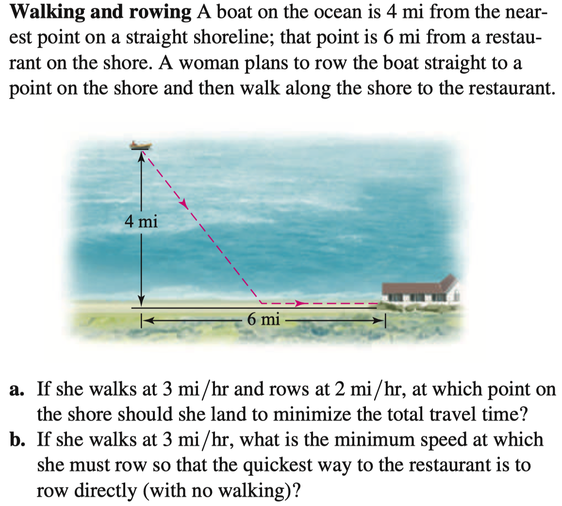 Walking and rowing A boat on the ocean is 4 mi from the near-
est point on a straight shoreline; that point is 6 mi from a restau-
rant on the shore. A woman plans to row the boat straight to a
point on the shore and then walk along the shore to the restaurant.
4 mi
6 mi
a. If she walks at 3 mi/hr and rows at 2 mi/hr, at which point on
the shore should she land to minimize the total travel time?
b. If she walks at 3 mi/hr, what is the minimum speed at which
she must row so that the quickest way to the restaurant is to
row directly (with no walking)?
