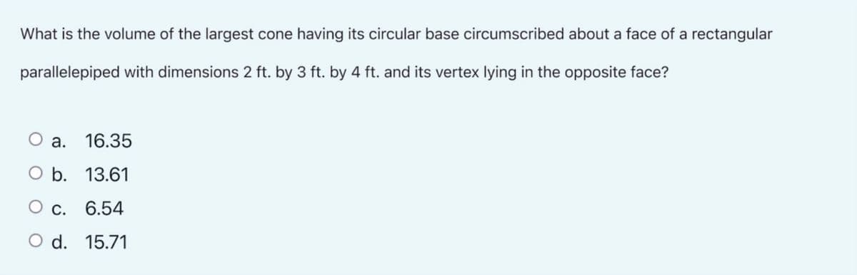 What is the volume of the largest cone having its circular base circumscribed about a face of a rectangular
parallelepiped with dimensions 2 ft. by 3 ft. by 4 ft. and its vertex lying in the opposite face?
O a. 16.35
O b. 13.61
О с. 6.54
O d. 15.71
