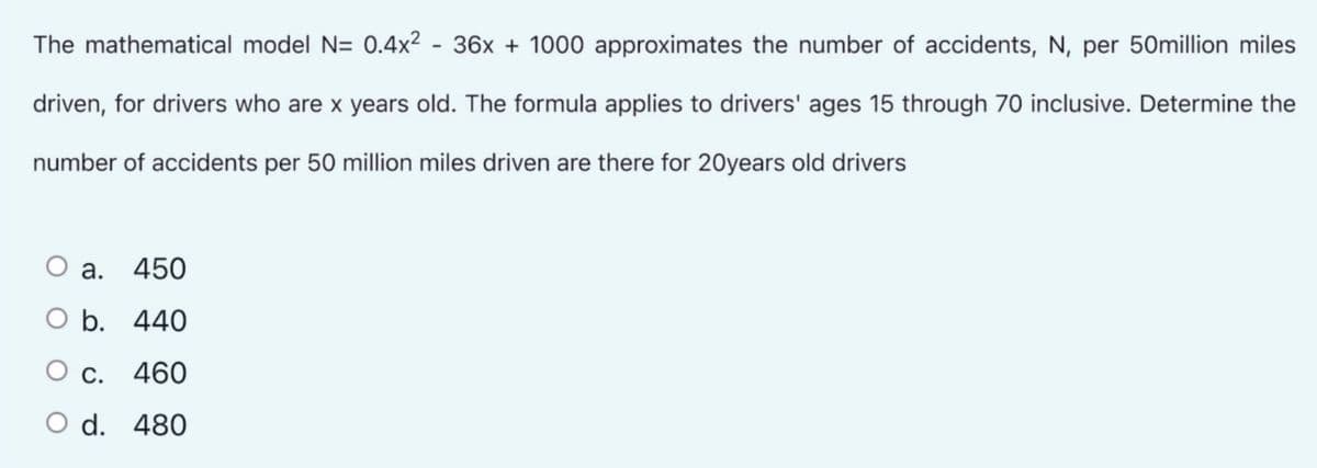 The mathematical model N= 0.4x² - 36x + 1000 approximates the number of accidents, N, per 50million miles
driven, for drivers who are x years old. The formula applies to drivers' ages 15 through 70 inclusive. Determine the
number of accidents per 50 million miles driven are there for 20years old drivers
O a. 450
O b. 440
O c.
460
O d. 480
