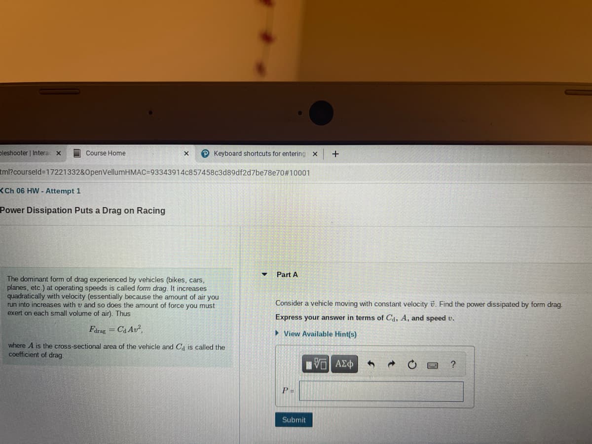 pleshooter | Interac x
O Course Home
P Keyboard shortcuts for entering x
+
tml?courseld=17221332&0penVellumHMAC=93343914c857458c3d89df2d7be78e70#10001
KCh 06 HW - Attempt 1
Power Dissipation Puts a Drag on Racing
Part A
The dominant form of drag experienced by vehicles (bikes, cars,
planes, etc.) at operating speeds is called form drag. It increases
quadratically with velocity (essentially because the amount of air you
run into increases with v and so does the amount of force you must
exert on each small volume of air). Thus
Consider a vehicle moving with constant velocity v. Find the power dissipated by form drag.
Express your answer in terms of Ca, A, and speed v.
Farag = Ca Av?,
» View Available Hint(s)
where A is the cross-sectional area of the vehicle and Ca is called the
coefficient of drag.
P =
Submit
