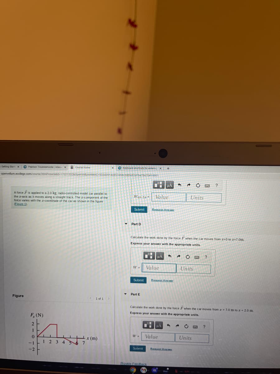 Getting Start x
O Pearson Troubleshooter | Intera x
O Course Home
O Keyboard shortcuts for entering x
+
openvellum.ecollege.com/course.html?courseld=1722133280penVellumHMAC=93343914c857458c3d89df2d7be78e70#10001
HẢ
A force F is applied to a 2.0 kg, radio-controlled model car parallel to
the z-axis as it moves along a straight track. The z-component of the
force varies with the z-coordinate of the car as shown in the figure
Eigure 1).
WLO-70 =
Value
Units
Submit
Request Ans wr
Part D
Calculate the work done by the force F when the car moves from z-0 to r=7.0m.
Express your answer with the appropriate units.
HẢ
O
W =
Value
Units
Submit
Reguest Ans wer
Part E
Figure
< 1 of 1 >
Calculate the work done by the force F when the car moves from z= 7.0 m to z= 2.0 m.
Express your answer with the appropriate units.
F, (N)
HA
1
Value
Units
-1
1 23 45
x (m)
7
-2
Submit
Reguest Ansr
Provide Feedback
tubi
