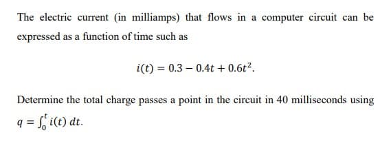 The electric current (in milliamps) that flows in a computer circuit can be
expressed as a function of time such as
i(t) = 0.3 – 0.4t + 0.6t².
Determine the total charge passes a point in the circuit in 40 milliseconds using
q = f, i(t) dt.
