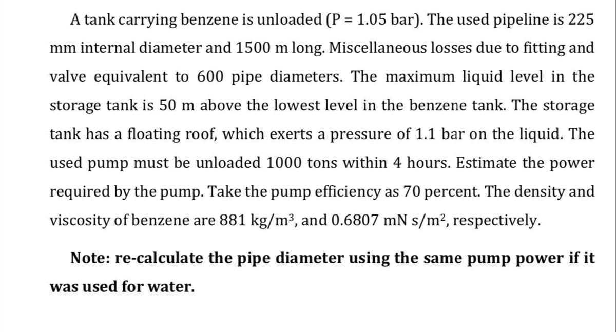 A tank carrying benzene is unloaded (P = 1.05 bar). The used pipeline is 225
%3D
mm internal diameter and 1500 m long. Miscellaneous losses due to fitting and
valve equivalent to 600 pipe diameters. The maximum liquid level in the
storage tank is 50 m above the lowest level in the benzene tank. The storage
tank has a floating roof, which exerts a pressure of 1.1 bar on the liquid. The
used pump must be unloaded 1000 tons within 4 hours. Estimate the power
required by the pump. Take the pump efficiency as 70 percent. The density and
viscosity of benzene are 881 kg/m³, and 0.6807 mN s/m², respectively.
Note: re-calculate the pipe diameter using the same pump power if it
was used for water.
