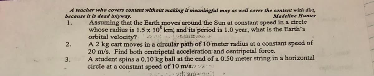 A teacher who covers content without making it meaningful may as well cover the content with dirt,
because it is dead uriyway.
1.
Madeline Hunter
Assuming that the Earth moves around the Sun at constant speed in a circle
whose radius is 1.5 x 10 km, and its period is 1.0 year, what is the Earth's
orbital velocity? -
A 2 kg cart moves in a circular path of 10 meter radius at a constant speed of
20 m/s. Find both centripetal acceleration and centripetal force.
A student spins a 0.10 kg ball at the end of a 0.50 meter string in a horizontal
circle at a constant speed of 10 m/s. À
2.
3.
