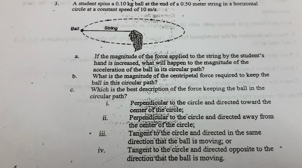 3. A student spins a 0.10 kg ball at the end of a 0.50 meter string in a horizontal
circle at a cònstant speed of 10 m/s:À"*
Ball
String
ghmao ons lo noha
4,00.8Amoog ros
If the magnitude of the force applied to the string by the student's
hand is increased, what will happen to the magnitude of the
acceleration of the ball in its circular path?
What is the magnitude of the centripetal force required to keep the
ball in this circular path? .
Which is the best description of the force keeping the ball in the
circular path?
a.
b.
C.
Perpendicular to the circle and directed toward the
center of the circle;
Perpendicular to the'circle and directed away from
the center of the circle;
Tangent to the circle and directed in the same
direction that the ball is moving, or
Tangent to the'circle'and directed opposite to the
direction that the ball is moving.
nd
ii.
ii.
iv.
