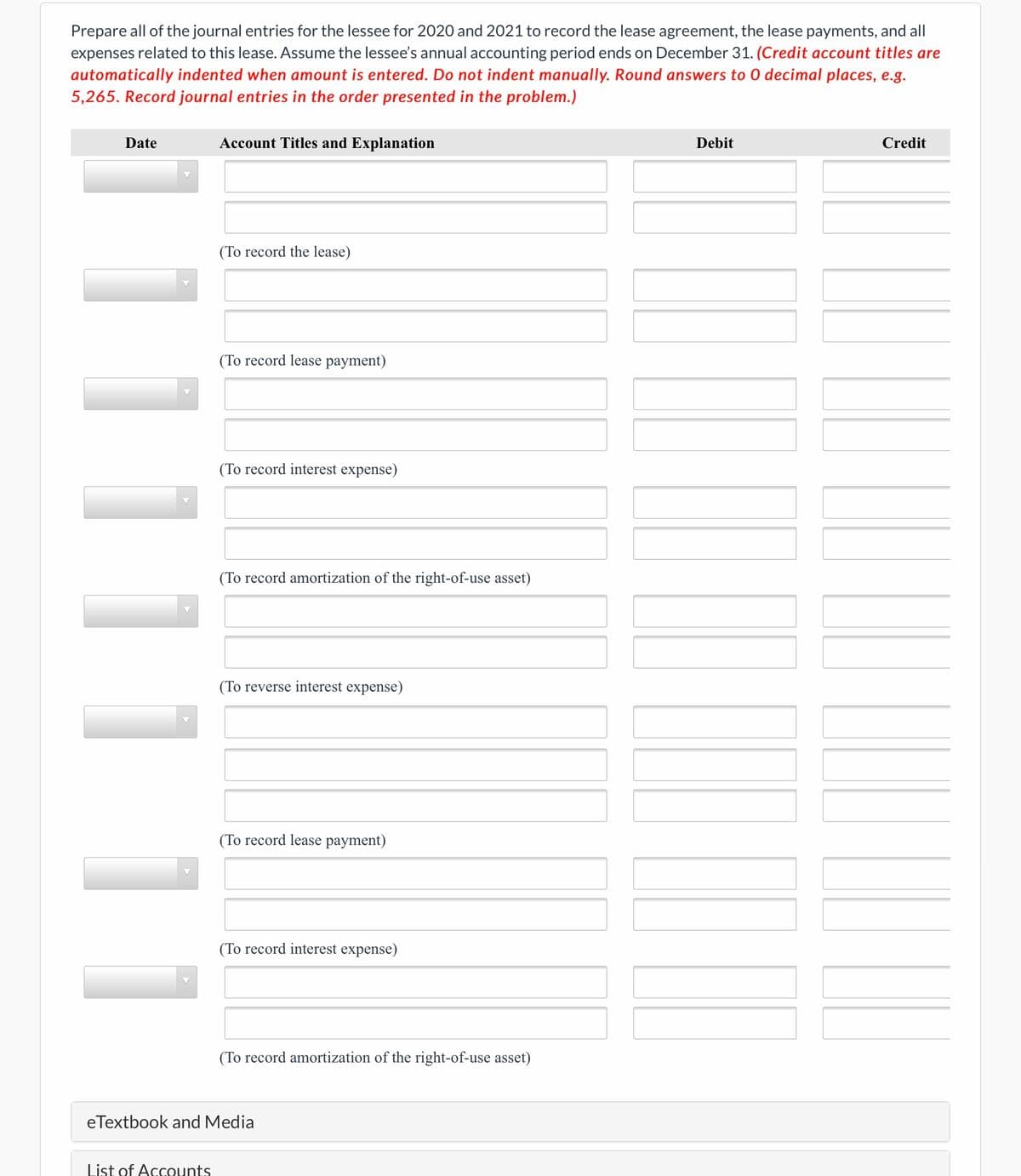 Prepare all of the journal entries for the lessee for 2020 and 2021 to record the lease agreement, the lease payments, and all
expenses related to this lease. Assume the lessee's annual accounting period ends on December 31. (Credit account titles are
automatically indented when amount is entered. Do not indent manually. Round answers to 0 decimal places, e.g.
5,265. Record journal entries in the order presented in the problem.)
Date
Account Titles and Explanation
Debit
Credit
(To record the lease)
(To record lease payment)
(To record interest expense)
(To record amortization of the right-of-use asset)
(To reverse interest expense)
(To record lease payment)
(To record interest expense)
(To record amortization of the right-of-use asset)
eTextbook and Media
List of Accounts
