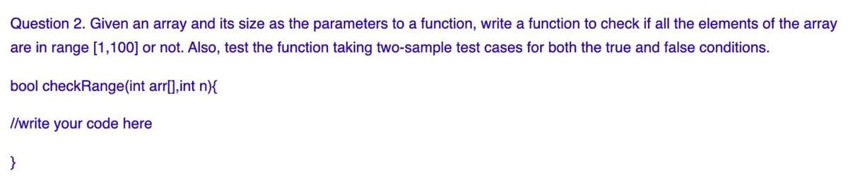 Question 2. Given an array and its size as the parameters to a function, write a function to check if all the elements of the array
are in range [1,100] or not. Also, test the function taking two-sample test cases for both the true and false conditions.
bool checkRange(int arr[],int n){
I/write your code here
}
