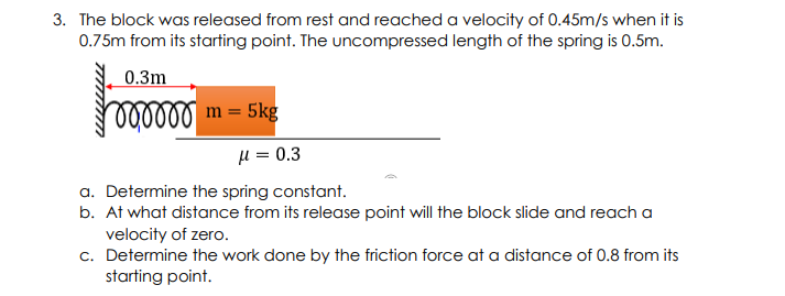 3. The block was released from rest and reached a velocity of 0.45m/s when it is
0.75m from its starting point. The uncompressed length of the spring is 0.5m.
0.3m
lollllm = 5kg
H = 0.3
a. Determine the spring constant.
b. At what distance from its release point will the block slide and reach a
velocity of zero.
c. Determine the work done by the friction force at a distance of 0.8 from its
starting point.
