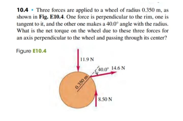 10.4 Three forces are applied to a wheel of radius 0.350 m, as
shown in Fig. E10.4. One force is perpendicular to the rim, one is
tangent to it, and the other one makes a 40.0° angle with the radius.
What is the net torque on the wheel due to these three forces for
an axis perpendicular to the wheel and passing through its center?
Figure E10.4
●.
11.9 N
0.350 m
40.0° 14.6 N
8.50 N