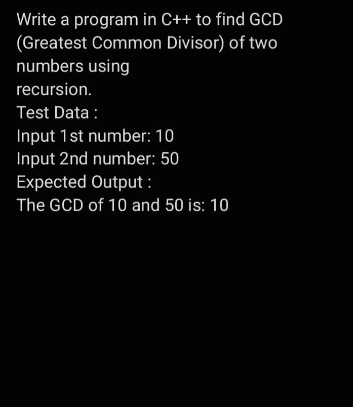 Write a program in C++ to find GCD
(Greatest Common Divisor) of two
numbers using
recursion.
Test Data :
Input 1 st number: 10
Input 2nd number: 50
Expected Output:
The GCD of 10 and 50 is: 10