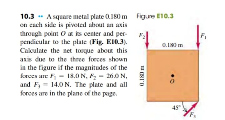 10.3 A square metal plate 0.180 m
on each side is pivoted about an axis
through point O at its center and per-
pendicular to the plate (Fig. E10.3).
Calculate the net torque about this
axis due to the three forces shown
in the figure if the magnitudes of the
forces are F₁ = 18.0 N, F₂ = 26.0 N,
and F3 = 14.0 N. The plate and all
forces are in the plane of the page.
Figure E10.3
F₂
0.180 m
0.180 m
45°
F3
F₁