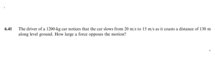 6.41 The driver of a 1200-kg car notices that the car slows from 20 m/s to 15 m/s as it coasts a distance of 130 m
along level ground. How large a force opposes the motion?