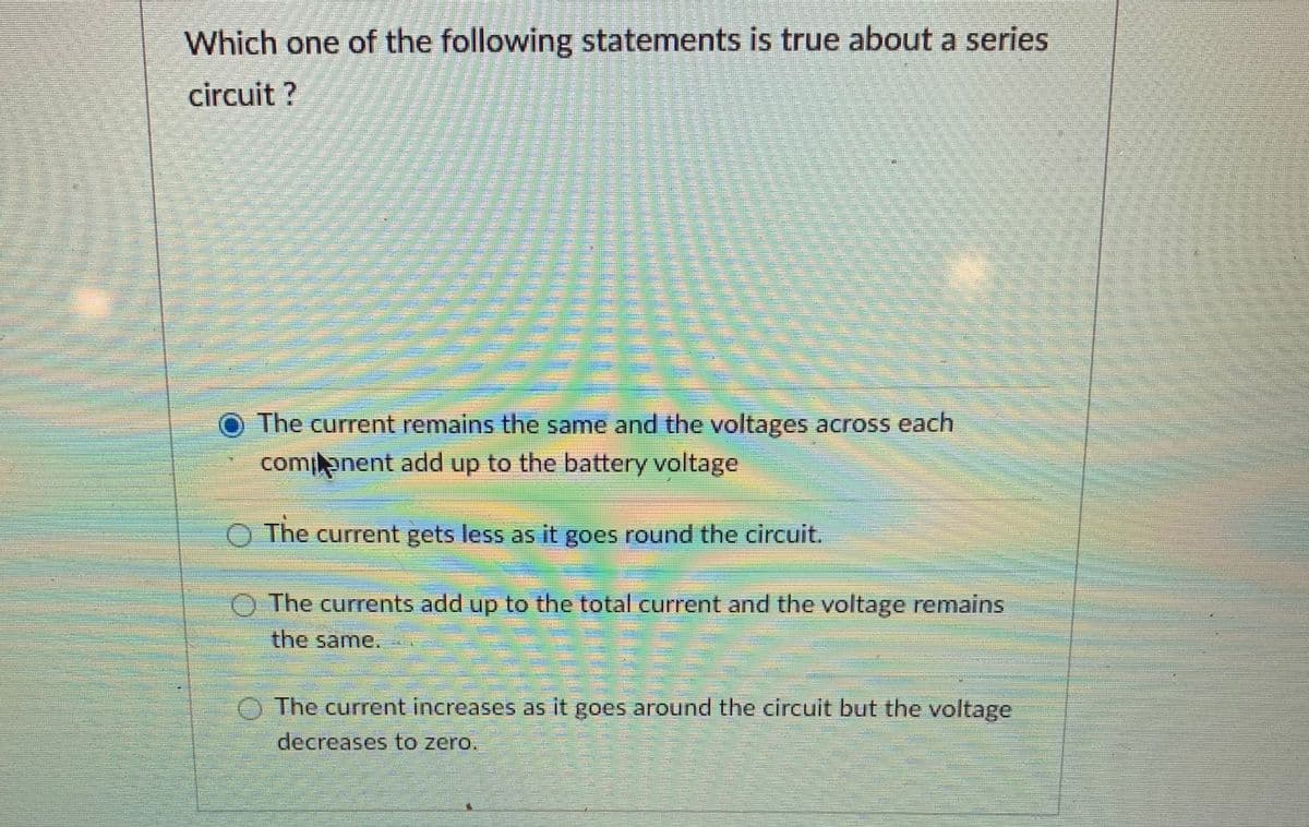 Which one of the following statements is true about a series
circuit ?
The current remains the same and the voltages across each
comilenent add up to the battery voltage
O The current gets less as it goes round the circuit.
The currents add up to the total current and the voltage remains
the same.
The current increases as it goes around the circuit but the voltage
decreases to zero.
