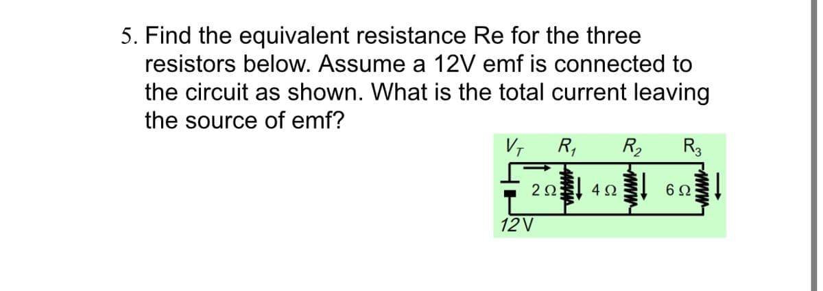 5. Find the equivalent resistance Re for the three
resistors below. Assume a 12V emf is connected to
the circuit as shown. What is the total current leaving
the source of emf?
V, R,
R2
R3
2Ω 4 Ω
12V
