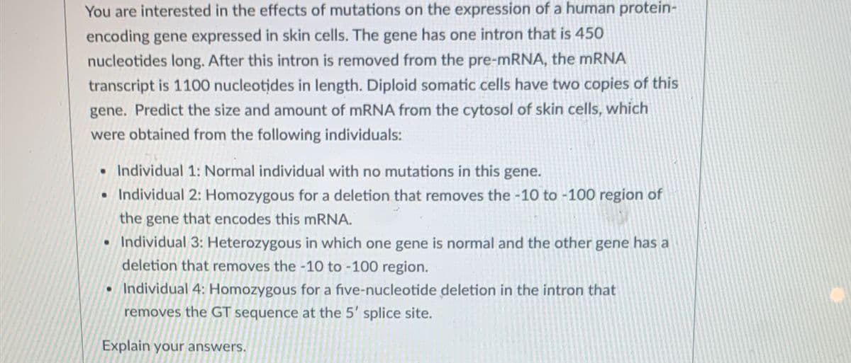 You are interested in the effects of mutations on the expression of a human protein-
encoding gene expressed in skin cells. The gene has one intron that is 450
nucleotides long. After this intron is removed from the pre-mRNA, the mRNA
transcript is 1100 nucleotides in length. Diploid somatic cells have two copies of this
gene. Predict the size and amount of mRNA from the cytosol of skin cells, which
were obtained from the following individuals:
• Individual 1: Normal individual with no mutations in this gene.
• Individual 2: Homozygous for a deletion that removes the -10 to -100 region of
the gene that encodes this mRNA.
• Individual 3: Heterozygous in which one gene is normal and the other gene has a
deletion that removes the -10 to -100 region.
• Individual 4: Homozygous for a five-nucleotide deletion in the intron that
removes the GT sequence at the 5' splice site.
Explain your answers.