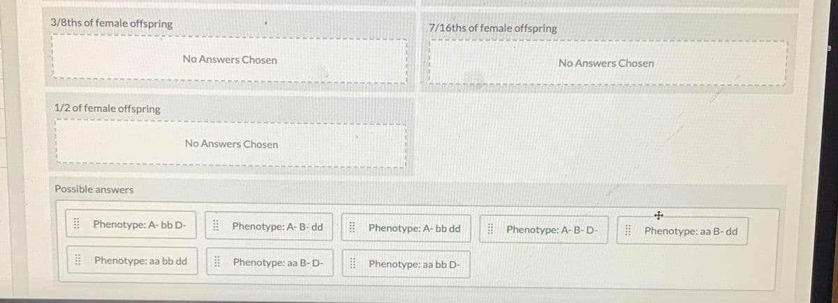 3/8ths of female offspring
1/2 of female offspring
Possible answers
No Answers Chosen
No Answers Chosen
Phenotype: A-bb D-
Phenotype: aa bb dd
Phenotype: A-B-dd
Phenotype: aa B-D-
7/16ths of female offspring
Phenotype: A-bb dd
Phenotype: aa bb D-
No Answers Chosen
Phenotype: A-B-D-
+
Phenotype: aa B-dd
9