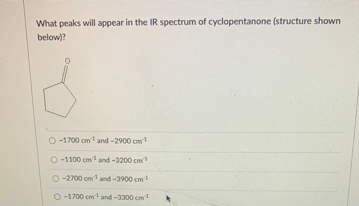 What peaks will appear in the IR spectrum of cyclopentanone (structure shown
below)?
O -1700 cm and -2900 cm1
O-1100 cm1 and -3200 cm 1
O -2700 cm1 and -3900 cm 1
O -1700 cm1 and -3300 cm1
