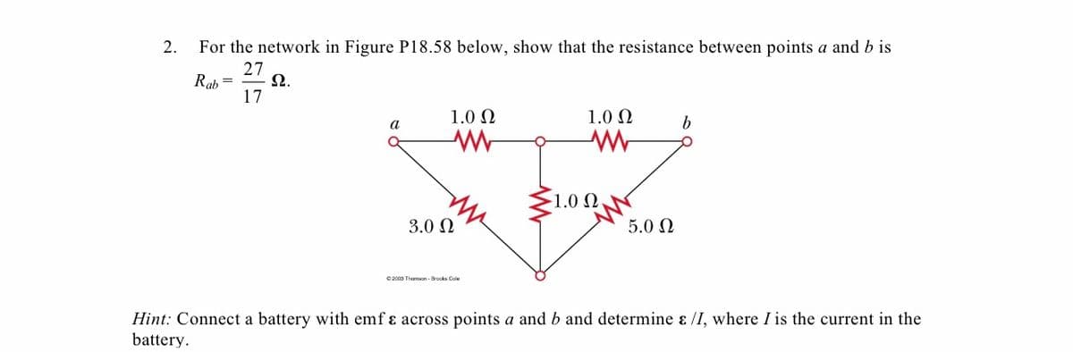 2.
For the network in Figure P18.58 below, show that the resistance between points a and b is
27
Rah =
Ω.
17
1.0 N
1.0 N
1.0 Ω
3.0 N
5.0 Ω
2000 Thamon Brocks Cole
Hint: Connect a battery with emf ɛ across points a and b and determine ɛ /I, where I is the current in the
battery.
