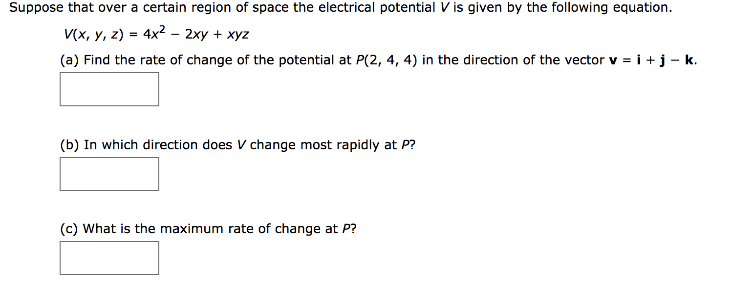 Suppose that over a certain region of space the electrical potential V is given by the following equation.
V(x, y, z) 4x2 - 2xy xyz
(a) Find the rate of change of the potential at P(2, 4, 4) in the direction of the vector v = i + j - k.
(b) In which direction does V change most rapidly at P?
(c) What is the maximum rate of change at P?
