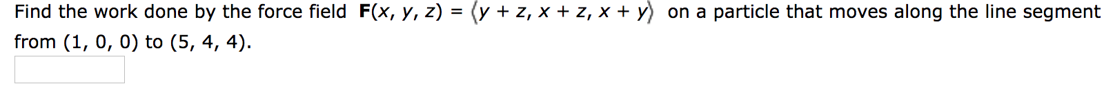 Find the work done by the force field F(x, y, z) = (y + z, x + z, x + y) on a particle that moves along the line segment
from (1, 0, 0) to (5, 4, 4).
