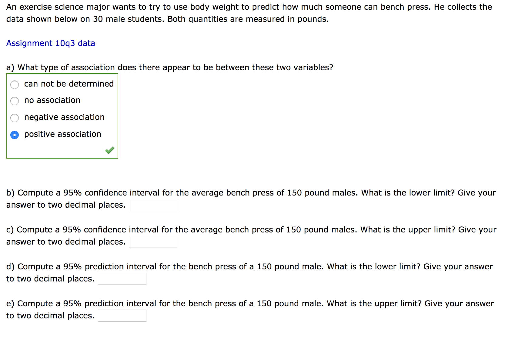 An exercise science major wants to try to use body weight to predict how much someone can bench press. He collects the
data shown below on 30 male students. Both quantities are measured in pounds.
Assignment 10q3 data
a) What type of association does there appear to be between these two variables?
can not be determined
no association
negative association
positive association
b) Compute a 95% confidence interval for the average bench press of 150 pound males. What is the lower limit? Give your
answer to two decimal places.
c) Compute a 95% confidence interval for the average bench press of 150 pound males. What is the upper limit? Give your
answer to two decimal places.
d) Compute a 95% prediction interval for the bench press of a 150 pound male. What is the lower limit? Give your answer
to two decimal places.
e) Compute a 95% prediction interval for the bench press of a 150 pound male. What is the upper limit? Give your answer
to two decimal places.
OO O
