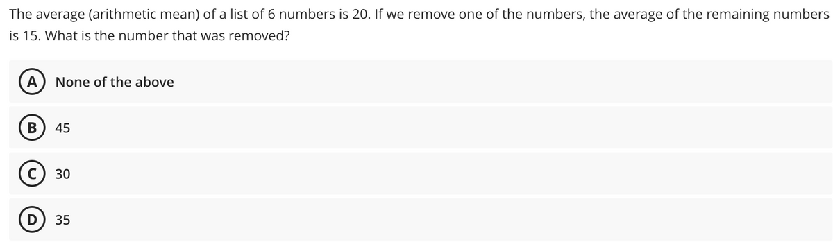 The average (arithmetic mean) of a list of 6 numbers is 20. If we remove one of the numbers, the average of the remaining numbers
is 15. What is the number that was removed?
A None of the above
B 45
D
30
35