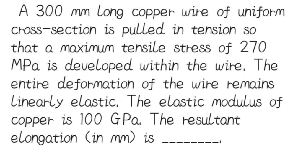 A 300 mm Long copper wire of uniform
cross-section is pulled in tension so
that a maximum tensile stress of 270
MPa is developed within the wire. The
entire deformation of the wire remains
Linearly elastic. The elastic modulus of
copper is 100 GPa. The resultant
elongation (in mm) is