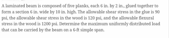 A laminated beam is composed of five planks, each 6 in. by 2 in., glued together to
form a section 6 in. wide by 10 in. high. The allowable shear stress in the glue is 90
psi, the allowable shear stress in the wood is 120 psi, and the allowable flexural
stress in the wood is 1200 psi. Determine the maximum uniformly distributed load
that can be carried by the beam on a 6-ft simple span.