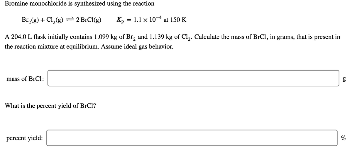 Bromine monochloride is synthesized using the reaction
Br,(g) + Cl, (g) 2 BrCl(g)
Kp
= 1.1 x 10-4 at 150 K
A 204.0 L flask initially contains 1.099 kg of Br, and 1.139 kg of Cl,. Calculate the mass of BrCl, in grams, that is present in
the reaction mixture at equilibrium. Assume ideal gas behavior.
mass of BrCl:
g
What is the percent yield of BrCl?
percent yield:
%
