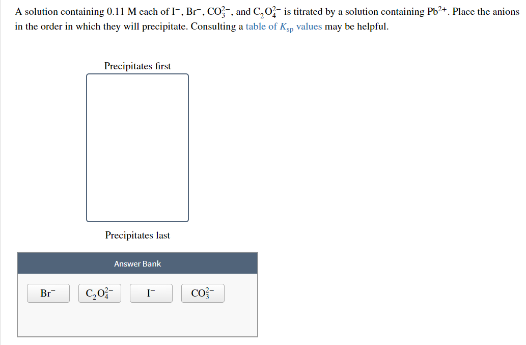A solution containing 0.11 M each of I-, Br¯, CO?-, and C,0- is titrated by a solution containing Pb?+. Place the anions
in the order in which they will precipitate. Consulting a table of Ksp values may be helpful.
Precipitates first
Precipitates last
Answer Bank
Br
C,0-
Co?-

