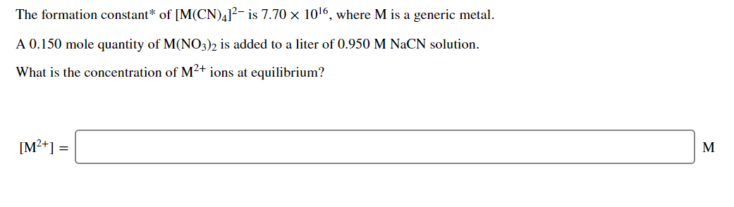 The formation constant* of [M(CN)4]?- is 7.70 × 1016, where M is a generic metal.
A 0.150 mole quantity of M(NO3)2 is added to a liter of 0.950 M NaCN solution.
What is the concentration of M²+ ions at equilibrium?
[M²+] =
M

