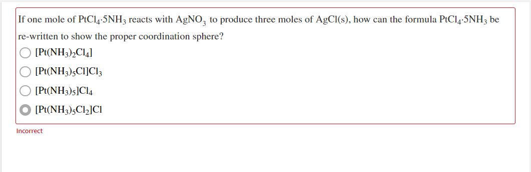 If one mole of PtCl4-5NH3 reacts with AGNO, to produce three moles of AgCl(s), how can the formula PtCl4-5NH3 be
re-written to show the proper coordination sphere?
[Pt(NH3)2C14]
[Pt(NH3)5CI]Cl3
[Pt(NH3)5]Cl4
[Pt(NH3)5C12]Cl
Incorrect
