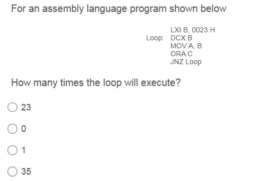 For an assembly language program shown below
LXI B, 0023 H
Loop: DCX B
MOV A, B
ORA C
JNZ Loop
How many times the loop will execute?
23
1
35
