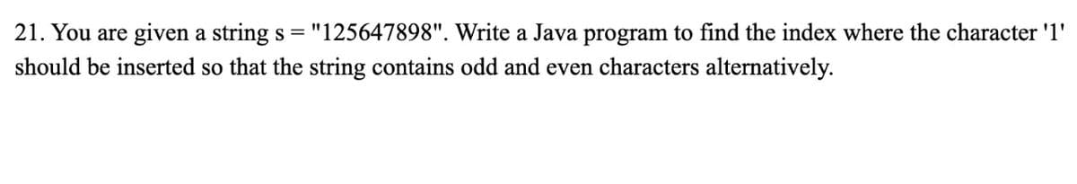 21. You are given a string s = "125647898". Write a Java program to find the index where the character '1'
should be inserted so that the string contains odd and even characters alternatively.