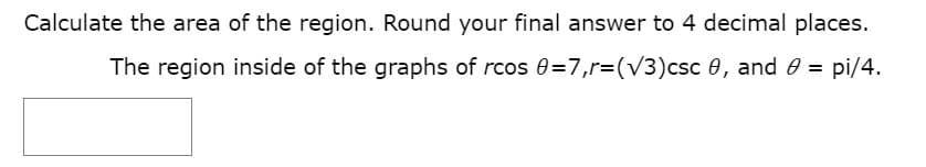 Calculate the area of the region. Round your final answer to 4 decimal places.
The region inside of the graphs of rcos 0=7,r=(V3)csc 0, and 0 = pi/4.
