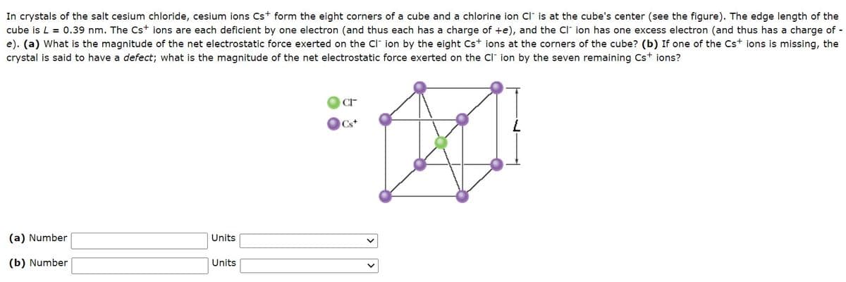 In crystals of the salt cesium chloride, cesium ions Cst form the eight corners of a cube and a chlorine ion ci is at the cube's center (see the figure). The edge length of the
cube is L = 0.39 nm. The Cst ions are each deficient by one electron (and thus each has a charge of +e), and the Cl ion has one excess electron (and thus has a charge of -
e). (a) What is the magnitude of the net electrostatic force exerted on the Cl ion by the eight Cst ions at the corners of the cube? (b) If one of the Cst ions is missing, the
crystal is said to have a defect; what is the magnitude of the net electrostatic force exerted on the Cl ion by the seven remaining Cst ions?
Cs+
(a) Number
Units
(b) Number
Units
