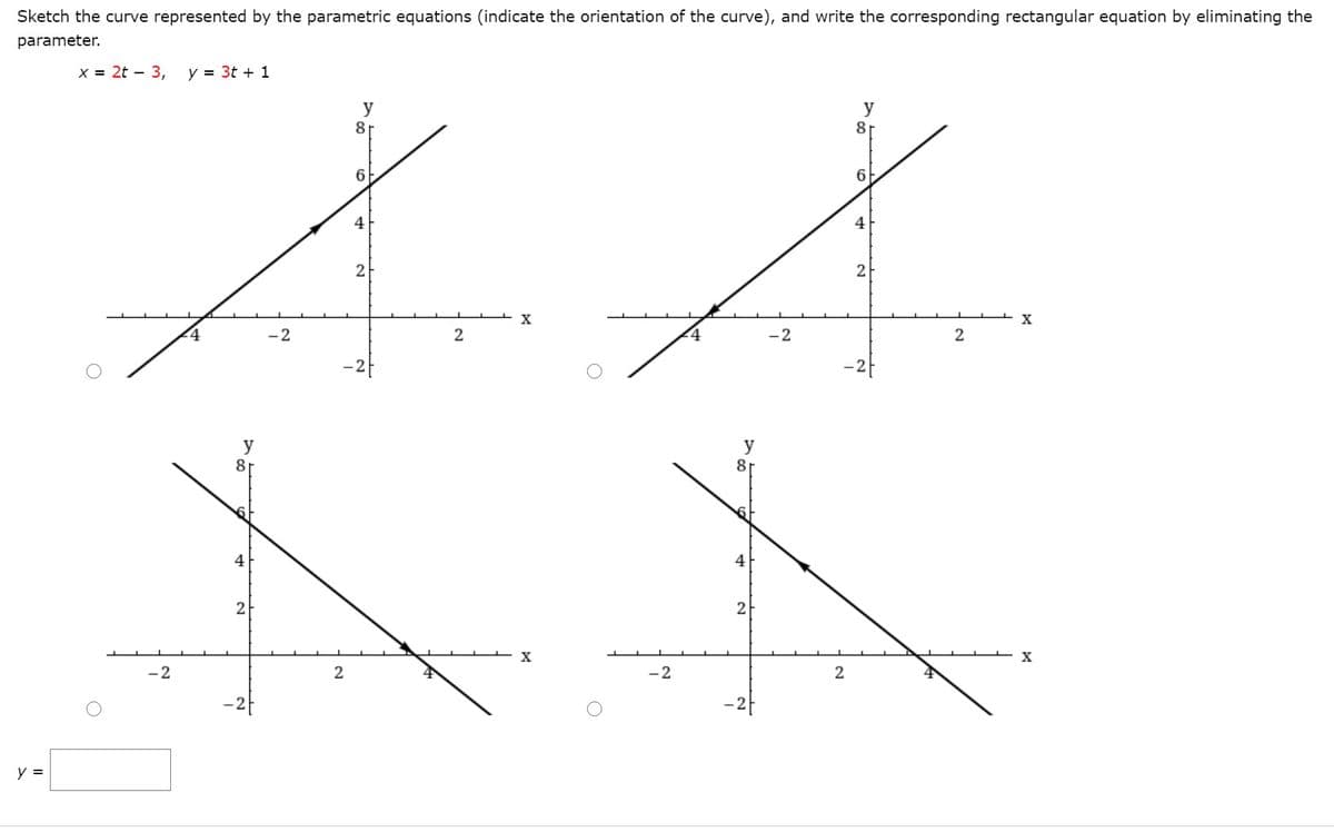 Sketch the curve represented by the parametric equations (indicate the orientation of the curve), and write the corresponding rectangular equation by eliminating the
parameter.
x = 2t – 3,
y = 3t + 1
y
8
y
81
6
6
4
4
2
2
X
X
-2
4
-2
y
81
y
81
4
4
2
2
-2
-2
y =
2.
2.
