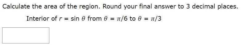 Calculate the area of the region. Round your final answer to 3 decimal places.
Interior of r = sin 0 from 0 = 1/6 to 0 = 1/3
