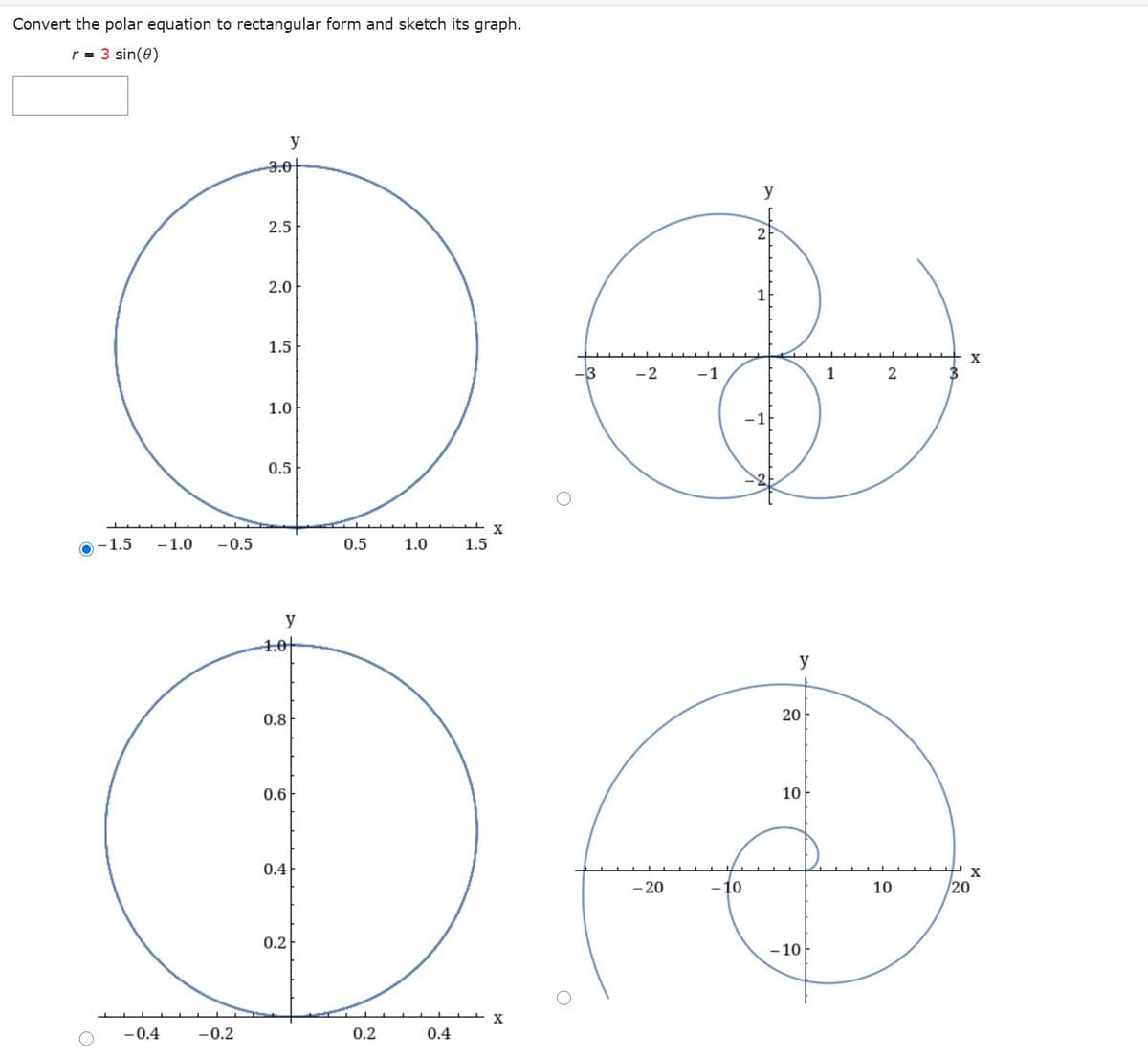 Convert the polar equation to rectangular form and sketch its graph.
r = 3 sin(0)
y
3.0+
y
2.5
2
2.0
1
1.5
X
3
-2
-1
1
1.0
-1
0.5
-1.5
-1.0
-0.5
0.5
1.0
1.5
y
4.0|
y
0.8
20
0.6
10
0.4
X
- 20
- 10
10
20
0.2
- 10
-0.4
-0.2
0.2
0.4
