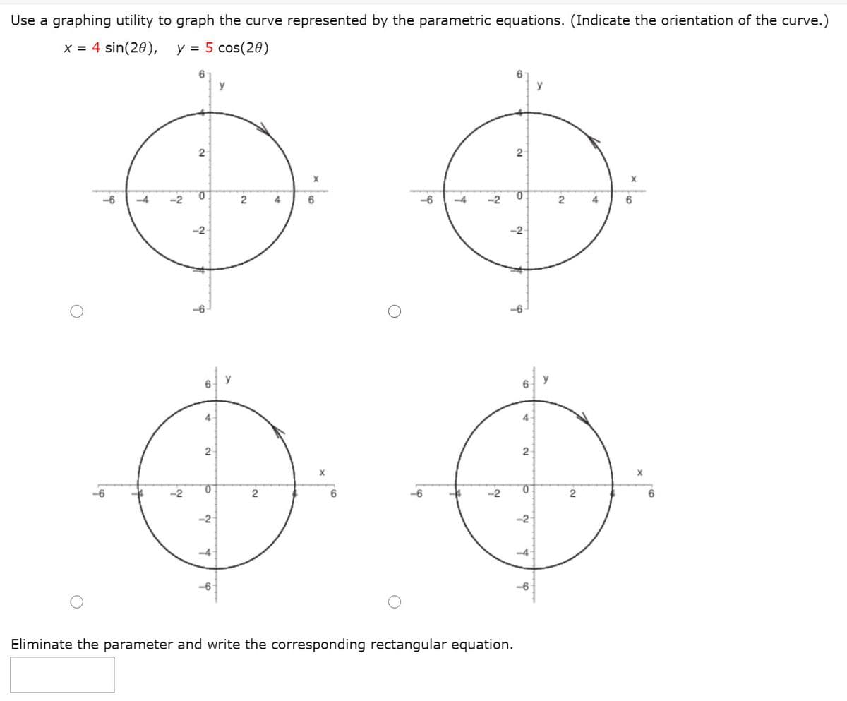 Use a graphing utility to graph the curve represented by the parametric equations. (Indicate the orientation of the curve.)
x = 4 sin(20),
y = 5 cos(20)
y
2
2
-6
-4
-2
4
6
-6
-4
-2
4
6
-2
-2
-6
y
6.
4
4
2
X
-6
-2
-2
-2
-2
--4
-6
Eliminate the parameter and write the corresponding rectangular equation.
2.
